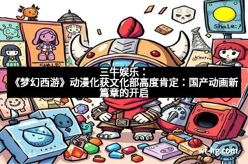 三牛娱乐：《梦幻西游》动漫化获文化部高度肯定：国产动画新篇章的开启